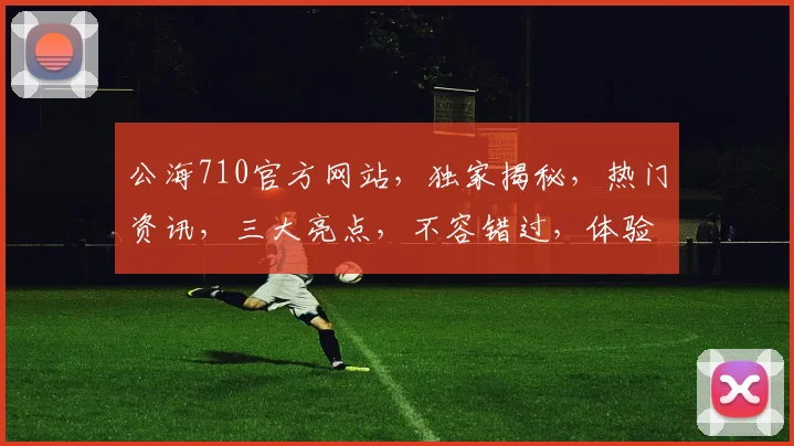 公海710官方网站，独家揭秘，热门资讯，三大亮点，不容错过，体验非凡