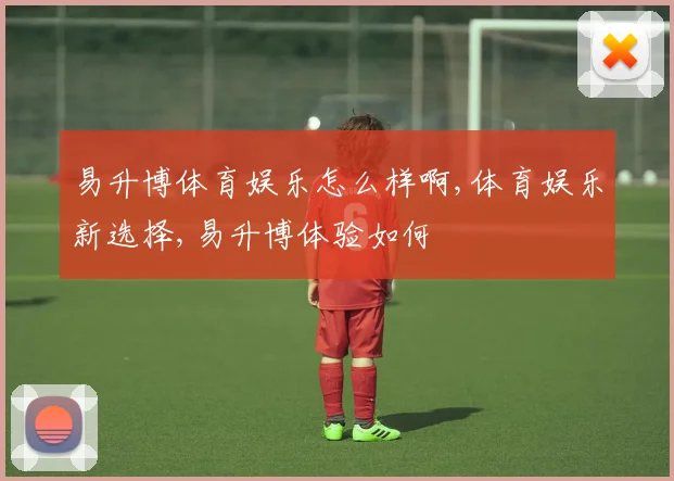 易升博体育娱乐怎么样啊,体育娱乐新选择,易升博体验如何
